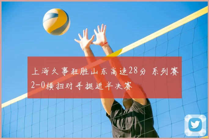 上海久事狂胜山东高速28分 系列赛2-0横扫对手挺进半决赛