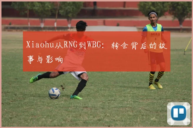 Xiaohu从RNG到WBG：转会背后的故事与影响