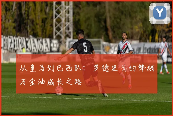 从皇马到巴西队:罗德里戈的锋线万金油成长之路