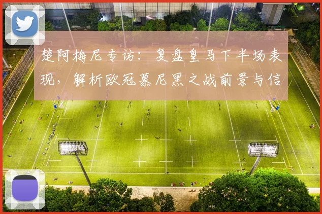 楚阿梅尼专访：复盘皇马下半场表现，解析欧冠慕尼黑之战前景与信心来源