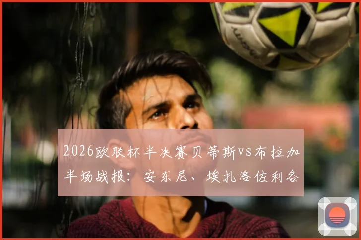 2026欧联杯半决赛贝蒂斯vs布拉加半场战报：安东尼、埃扎洛佐利各入一球，暂2-1领先布拉加，附全场集锦视频回放