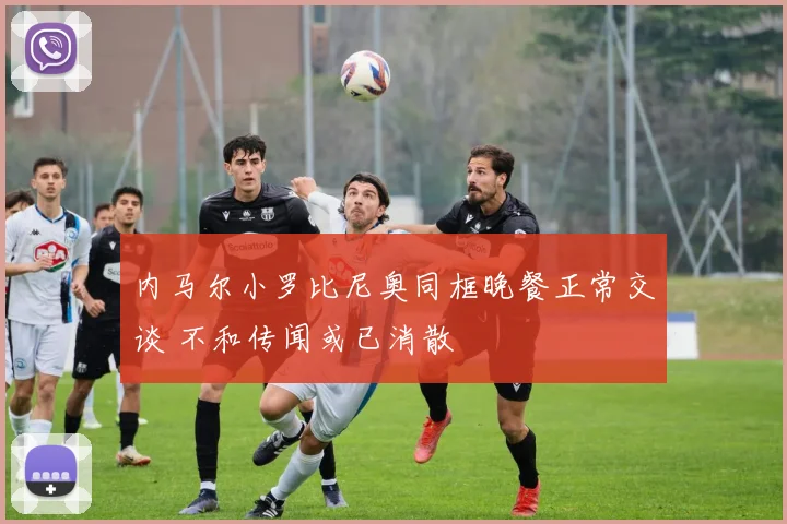 内马尔小罗比尼奥同框晚餐正常交谈 不和传闻或已消散