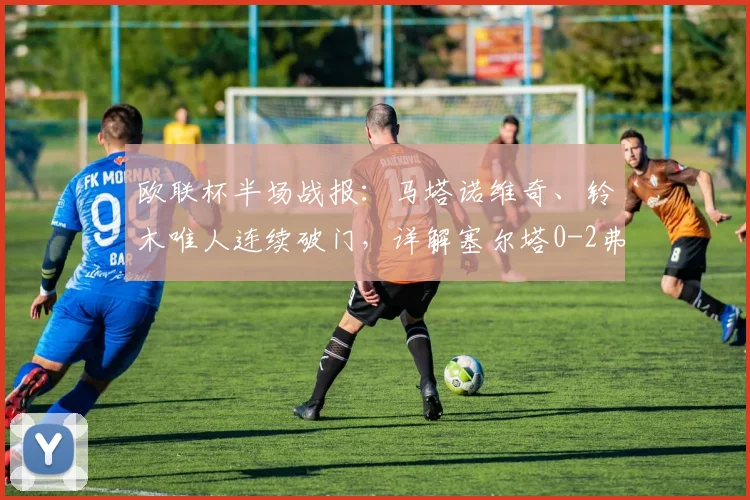 欧联杯半场战报：马塔诺维奇、铃木唯人连续破门，详解塞尔塔0-2弗赖堡的战术失策与关键瞬间