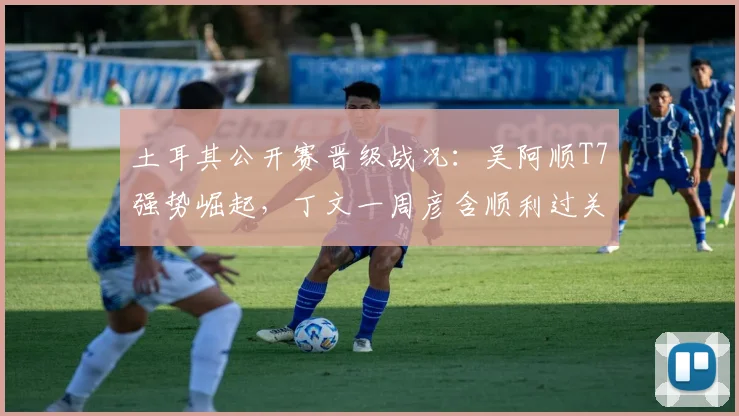 土耳其公开赛晋级战况：吴阿顺T7强势崛起，丁文一周彦含顺利过关