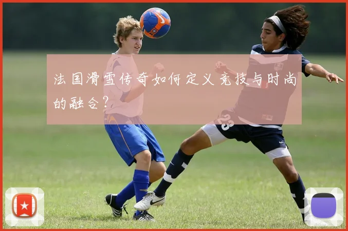 法国滑雪传奇如何定义竞技与时尚的融合？