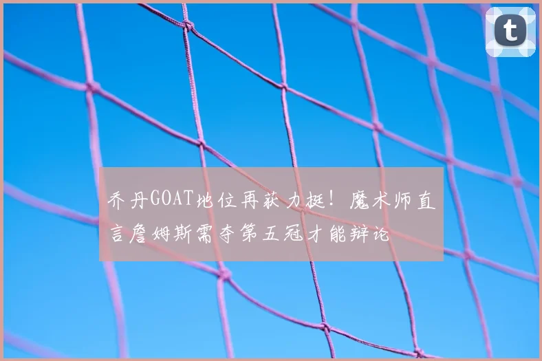 乔丹GOAT地位再获力挺！魔术师直言詹姆斯需夺第五冠才能辩论