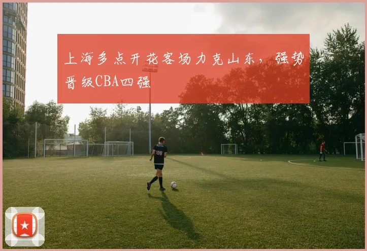 上海多点开花客场力克山东，强势晋级CBA四强