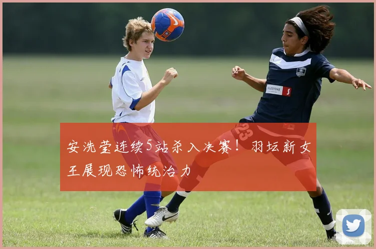安洗莹连续5站杀入决赛！羽坛新女王展现恐怖统治力