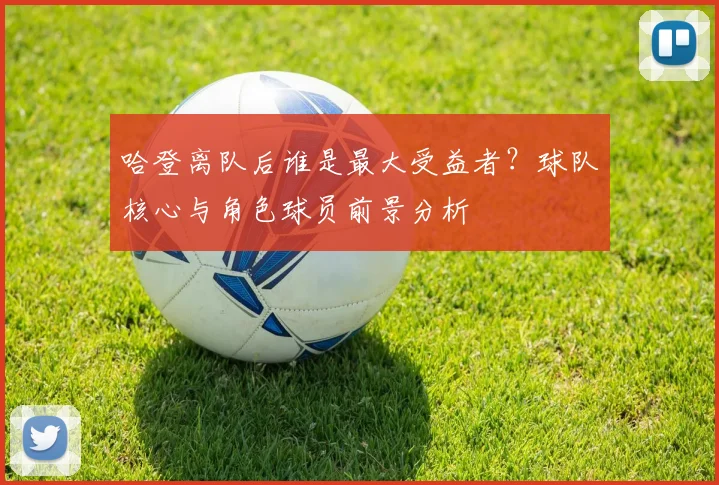 哈登离队后谁是最大受益者？球队核心与角色球员前景分析