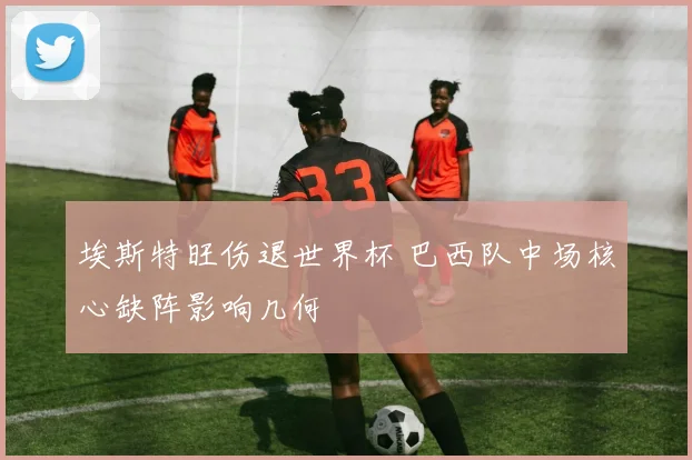 埃斯特旺伤退世界杯 巴西队中场核心缺阵影响几何