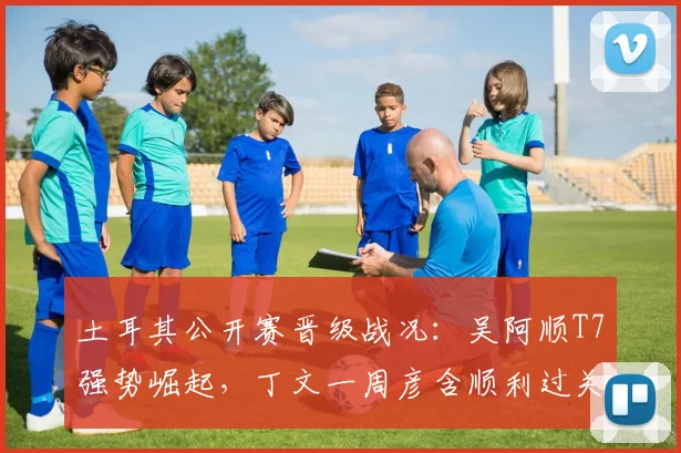 土耳其公开赛晋级战况：吴阿顺T7强势崛起，丁文一周彦含顺利过关