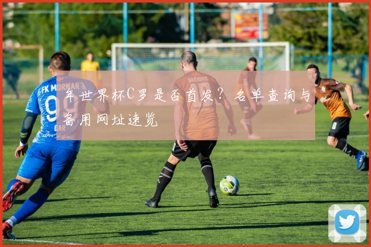 年世界杯C罗是否首发？名单查询与备用网址速览