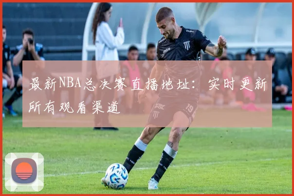 最新NBA总决赛直播地址:实时更新所有观看渠道