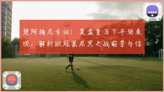 楚阿梅尼专访:复盘皇马下半场表现,解析欧冠慕尼黑之战前景与信心来源