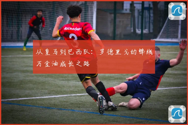 从皇马到巴西队:罗德里戈的锋线万金油成长之路