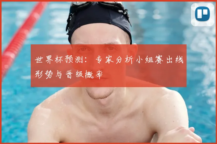 世界杯预测：专家分析小组赛出线形势与晋级概率