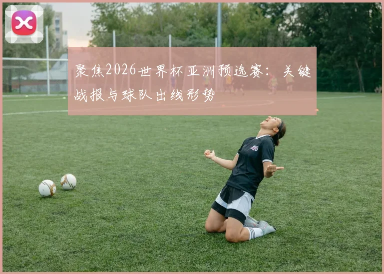 聚焦2026世界杯亚洲预选赛：关键战报与球队出线形势